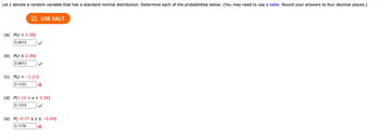 Let \( z \) denote a random variable that has a standard normal distribution. Determine each of the probabilities below. (You may need to use a table. Round your answers to four decimal places.)

---

(a) \( P(z < 2.38) \)

- Answer: 0.9913 ✔️

(b) \( P(z \leq 2.38) \)

- Answer: 0.9913 ✔️

(c) \( P(z < -1.21) \)

- Answer: 0.1123 ❌

(d) \( P(1.12 < z < 3.34) \)

- Answer: 0.1310 ✔️

(e) \( P(-0.77 \leq z \leq -0.54) \)

- Answer: 0.1176 ❌

---

**Button Included:**

- Use SALT (likely a tool or resource for assistance) 

**Explanation:**

Each question asks you to find the probability of the standard normal variable \( z \) being in a specified range. The checkmarks indicate correctly calculated probabilities, while the crosses indicate errors. You might need to refer to a standard normal distribution table for precise values.