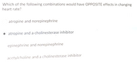 Which of the following combinations would have OPPOSITE effects in changing
heart rate?
atropine and norepinephrine
atropine and a cholinesterase inhibitor
epinephrine and norepinephrine
acetylcholine and a cholinesterase inhibitor
