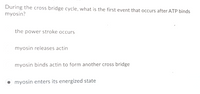 During the cross bridge cycle, what is the first event that occurs after ATP binds
myosin?
the power stroke occurs
myosin releases actin
myosin binds actin to form another cross bridge
myosin enters its energized state
