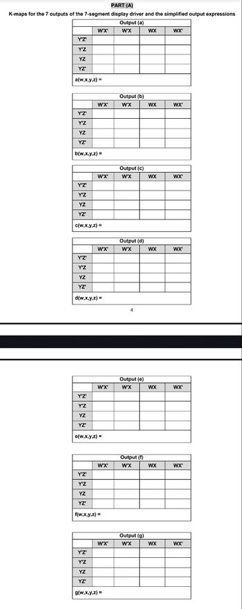 PART (A)
K-maps for the 7 outputs of the 7-segment display driver and the simplified output expressions
Output (a)
W'X'
W'X
Y'Z'
Y'Z
YZ
YZ"
a(w,x,y,z) =
WX
WX'
Output (b)
W'X'
W'X
WX
WX'
Y'Z'
Y'Z
YZ
ΥΖ'
b(w,x,y,z) =
Output (c)
W'X'
W'X
WX
WX'
Y'Z'
Y'Z
YZ
YZ'
c(w,x,y,z) =
Output (d)
W'X'
W'X
WX
WX'
Y'Z'
Y'Z
YZ
YZ'
d(w,x,y,z) =
Output (e)
W'X'
W'X
WX
WX'
Y'Z'
Y'Z
YZ
YZ'
e(w,x,y,z) =
Output (f)
W'X'
W'X
WX
WX'
Y'Z'
Y'Z
YZ
ΥΖ'
f(w,x,y,z) =
Output (g)
W'X'
W'X
WX
WX'
Y'Z'
Y'Z
YZ
YZ'
g(w,x,y,z) =