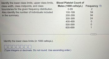 Identify the lower class limits, upper class limits,
class width, class midpoints, and class
boundaries for the given frequency distribution.
Also identify the number of individuals included
in the summary.
Blood Platelet Count of
Males (1000 cells/μL)
Frequency
0-99
100-199
2
54
200-299
94
300-399
24
400-499
0
500-599
0
600-699
1
Identify the lower class limits (in 1000 cells/μL).
1.1.1.1.1.1
(Type integers or decimals. Do not round. Use ascending order.)