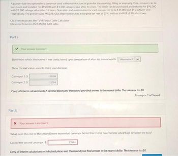 A granary has two options for a conveyor used in the manufacture of grain for transporting, filling, or emptying. One conveyor can be
purchased and installed for $95.000 with $1,500 salvage value after 16 years. The other can be purchased and installed for $95,000
with $2,500 salvage value after 16 years. Operation and maintenance for each is expected to be $15,000 and $15,500 per year.
respectively. The granary uses MACRS-GDS depreciation, has a marginal tax rate of 25%, and has a MARR of 9% after taxes.
Click here to access the TVM Factor Table Calculator
Click here to access the MACRS-GDS table.
Part a
Your answer is correct.
Determine which alternative is less costly, based upon comparison of after-tax annual worth. Alternative 1
Show the AW values used to make your decision:
Conveyor 1: $
Conveyor 2: $
Part b
-20704
-21056
Carry all interim calculations to 5 decimal places and then round your final answer to the nearest dollar. The tolerance is ±10.
x Your answer is incorrect.
Attempts: 2 of 3 used.
What must the cost of the second (more expensive) conveyor be for there to be no economic advantage between the two?
Cost of the second conveyor: $
Carry all interim calculations to 5 decimal places and then round your final answer to the nearest dollar. The tolerance is ±10.
73944
