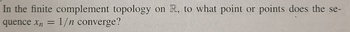 In the finite complement topology on R, to what point or points does the se-
quence xn = 1/n converge?