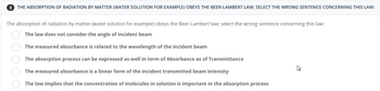 3 THE ABSORPTION OF RADIATION BY MATTER (WATER SOLUTION FOR EXAMPLE) OBEYS THE BEER-LAMBERT LAW; SELECT THE WRONG SENTENCE CONCERNING THIS LAW:
The absorption of radiation by matter (water solution for example) obeys the Beer-Lambert law; select the wrong sentence concerning this law:
The law does not consider the angle of incident beam
The measured absorbance is related to the wavelength of the incident beam
The absorption process can be expressed as well in term of Absorbance as of Transmittance
The measured absorbance is a linear form of the incident transmitted beam intensity
The law implies that the concentration of molecules in solution is important in the absorption process
00000