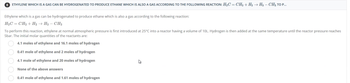 8 ETHYLENE WHICH IS A GAS CAN BE HYDROGENATED TO PRODUCE ETHANE WHICH IS ALSO A GAS ACCORDING TO THE FOLLOWING REACTION: H₂C=CH₂ + H2 → H3 – CH3 TO P...
Ethylene which is a gas can be hydrogenated to produce ethane which is also a gas according to the following reaction:
H₂C=CH₂ + H2 → H3 - CH3
To perform this reaction, ethylene at normal atmospheric pressure is first introduced at 25°C into a reactor having a volume of 10L. Hydrogen is then added at the same temperature until the reactor pressure reaches
5bar. The initial molar quantities of the reactants are:
4.1 moles of ethylene and 16.1 moles of hydrogen
0.41 mole of ethylene and 2 moles of hydrogen
4.1 mole of ethylene and 20 moles of hydrogen
None of the above answers
0.41 mole of ethylene and 1.61 moles of hydrogen
00000