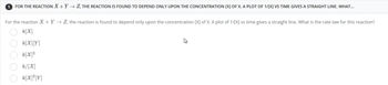 1 FOR THE REACTION X+Y→ Z, THE REACTION IS FOUND TO DEPEND ONLY UPON THE CONCENTRATION [X] OF X. A PLOT OF 1/[X] VS TIME GIVES A STRAIGHT LINE. WHAT...
For the reaction X+Y→ Z, the reaction is found to depend only upon the concentration [X] of X. A plot of 1/[X] vs time gives a straight line. What is the rate law for this reaction?
k[X]
k[X][Y]
k[X]²
k/[X]
k[X]²[Y]
00000