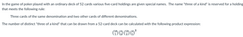 In the game of poker played with an ordinary deck of 52 cards various five-card holdings are given special names. The name "three of a kind" is reserved for a holding
that meets the following rule:
Three cards of the same denomination and two other cards of different denominations.
The number of distinct "three of a kind" that can be drawn from a 52-card deck can be calculated with the following product expression:
(²
12) (4)
2