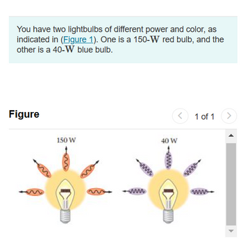 You have two lightbulbs of different power and color, as
indicated in (Figure 1). One is a 150-W red bulb, and the
other is a 40-W blue bulb.
Figure
m
150 W
<
40 W
1 of 1 >
www.
▶