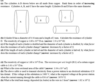 (a) The cylinders A-D shown below are all made from copper. Rank them in order of increasing
resistance. Cylinders A, B, and C have the same length. Cylinders B and D have the same diameter.
A
с
D
(b) Cylinder D has a diameter of 0.56 mm and a length of 3 mm. Calculate the resistance of cylinder
D. The resistivity of copper is 1.68 x 10-8 N-m. (answer: 2.0 x 10-4 (2)
(c) If the length of each cylinder is doubled and the diameter of each cylinder is doubled, by what factor
does the resistance of each cylinder change? (answer: decreases by a factor of 2)
(d) If the length of each cylinder in halved and the diameter of each cylinder is halved, by what factor
does the resistance of each cylinder change? (answer: increases by a factor of 2)
(4) The resistivity of copper is 1.68 x 10-8 -m. The resistance per unit length (R/L) of a certain copper
cable is 1.61 x 10-5 N/m.
(a) What is the cross-sectional area of the cable? (answer: 1.04 x 10-³ m²]
(b) The above cable is used to transmit electricity from a power station to an electrical substation 42.8
km distant. If the voltage at the substation is 2480 V, what is the required voltage at the power station
when the current running through the cable is 856 A? (answer: 3070 V)
(b) What is the total heat energy deposited (in Joules) in the wire in 1 hour? (answer: 1.82 x 10⁹ J)