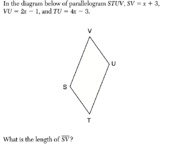 In the diagram below of
VU = 2x 1, and TU = 4x - 3.
parallelogram STUV, SV = x + 3,
S
What is the length of SV?
T
U