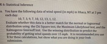 ### K 6: Statistical Inference

#### a. Wind Speed Data Analysis

You have the following data of wind speed (in mph) in Ithaca, NY at 3 pm each day:

- 10, 7, 3, 9, 7, 10, 12, 13, 1, 12

Evaluate whether this data is a better match for the normal or lognormal distribution using the Chi-Square test, the Maximum Likelihood test, and the Kolmogorov-Smirnov test. Use the winning distribution to predict the probability of getting wind speeds over 15 mph.

It is recommended you use R for these calculations, but show what you are doing in your homework submission.