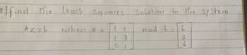 **Problem Statement: Least Squares Solution to a System**

Find the least squares solution to the system \( Ax = b \), where:

\[ A = \begin{bmatrix} 1 & 1 \\ 1 & 0 \\ 0 & 1 \end{bmatrix} \]

and 

\[ b = \begin{bmatrix} 6 \\ 5 \\ 6 \end{bmatrix} \] 

### Explanation

This problem involves finding the least squares solution for a system of linear equations represented by the matrix equation \( Ax = b \). The matrix \( A \) is a \( 3 \times 2 \) matrix, and \( b \) is a \( 3 \times 1 \) vector. The goal is to find a vector \( x \) that minimizes the difference between \( Ax \) and \( b \).