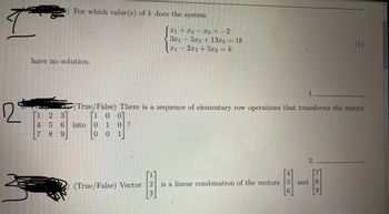 ### Problem 1

**Question:**  
For which value(s) of \( k \) does the system 

\[
\begin{align*}
x_1 + x_2 - x_3 &= -2 \\
3x_1 - 5x_2 + 13x_3 &= 18 \\
x_1 - 2x_2 + 5x_3 &= k
\end{align*}
\]

have no solution.

**Answer:**  
1. _______

---

### Problem 2

**Question 1:**  
(True/False) There is a sequence of elementary row operations that transforms the matrix 

\[
\begin{bmatrix}
1 & 2 & 3 \\
4 & 5 & 6 \\
7 & 8 & 9
\end{bmatrix}
\]

into 

\[
\begin{bmatrix}
1 & 0 & 0 \\
0 & 1 & 0 \\
0 & 0 & 1
\end{bmatrix}
\]

**Answer:**  
1. ________

---

**Question 2:**  
(True/False) Vector 

\[
\begin{bmatrix}
1 \\
2 \\
3
\end{bmatrix}
\]

is a linear combination of the vectors 

\[
\begin{bmatrix}
4 \\
5 \\
6
\end{bmatrix}
\]

and 

\[
\begin{bmatrix}
7 \\
8 \\
9
\end{bmatrix}
\]

**Answer:**  
2. ________