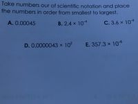 Take numbers our of scientific notation and place
the numbers in order from smallest to largest.
A. 0.00045
B. 2.4 x 104
C. 3.6 x 104
D. 0.0000043 x 102
E. 357.3 x 106
