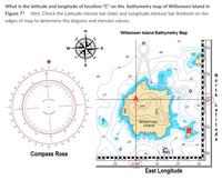 What is the latitude and longitude of location "C" on the bathymetry map of Willemsen Island in
Figure 7?
Hint: Check the Latitude minute bar (side) and Longitude mintute bar (bottom) on the
edges of map to determine the degrees and minutes values.
N
Willemsen Island Bathymetry Map
72
E
Di20
49
SE
39
10
42
22
22
27
168
34
22
Willemsen
Island
10
21
150
20
14
e
110
26
30-
Compass Rose
40
OOO OIO
50'
25° 00
10'
20'
30'
East Longitude
