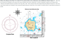 What is the distance from Point "A" to Point "B" (in nautical miles) on the bathymetry map of Willemsen Island in Figure 7? Hint: Use
the minute bar of latitude on the side of the map as distance bar scale, noting that 1 minute of latitude is equal to one nautical mile.
Measure the length between A and B on the map with a ruler. Then measure that same length along the latitude minute bar. How ever
many total minutes are included in that measured length along the minute bar is the number of nautical miles in map distance between A
and B.
Willemsen Island Bathymetry Map
72
49
39
30
42
22
27
168
Willemsen
Island
21
14
30
Compass Rose
25 00
30'
50"
20'
East Longitude
