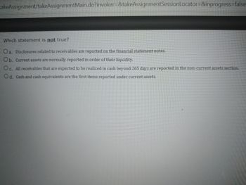 **Question: Identifying Incorrect Statements About Financial Reporting**

Below are statements regarding the reporting of receivables and other financial items. One of these statements is NOT true. Read each statement carefully to determine which one is incorrect:

a. Disclosures related to receivables are reported on the financial statement notes.
b. Current assets are normally reported in order of their liquidity.
c. All receivables that are expected to be realized in cash beyond 265 days are reported in the non-current assets section.
d. Cash and cash equivalents are the first items reported under current assets.

**Explanation:** 

- **Option a:** This statement is true. Disclosures related to receivables, including important details and additional information, are indeed reported in the notes accompanying financial statements.
  
- **Option b:** This statement is true. Current assets are typically listed in order of liquidity, meaning the ease with which they can be converted to cash. This usually starts with cash and cash equivalents and proceeds to accounts receivable, inventory, etc.
  
- **Option c:** This statement is true. Receivables expected to be realized in cash beyond a standard operating cycle (often 365 days) are classified as non-current assets.
  
- **Option d:** This statement is true. Cash and cash equivalents are typically the first items listed under current assets due to their high liquidity.

Identify the statement that is NOT true based on the discussion above.