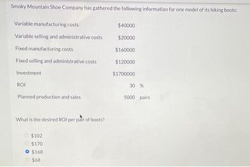 Smoky Mountain Shoe Company has gathered the following information for one model of its hiking boots:
Variable manufacturing costs
Variable selling and administrative costs
Fixed manufacturing costs
Fixed selling and administrative costs
Investment
ROI
Planned production and sales
What is the desired ROI per pair of boots?
$102
$170
$168
$68
$40000
$20000
$160000
$120000
$1700000
30 %
5000 pairs