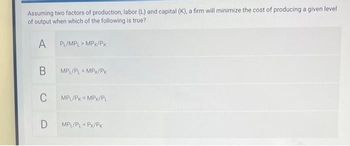 Assuming two factors of production, labor (L) and capital (K), a firm will minimize the cost of producing a given level
of output when which of the following is true?
A
B
C
D
PL/MPL > MPK/PK
MPL/PL = MPX/PK
MPL/PK = MPK/PL
MPL/PL-PK/PK