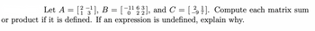 Let A = [² −3¹], B = [−1¹ 2 2],
2
or product if it is defined. If an expression is undefined, explain why.
1
-11 63], and C = [29]. Compute each matrix sum
7