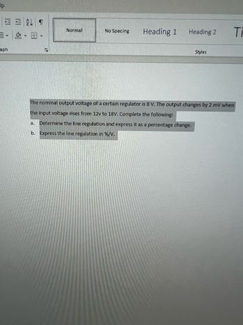 lp
ET
v
aph
S
Normal
No Spacing
Heading 1
Heading 2
Styles
Ti
The nominal output voltage of a certain regulator is 8 V. The output changes by 2 mV when
the input voltage rises from 12v to 18V. Complete the following:
a. Determine the line regulation and express it as a percentage change.
b. Express the line regulation in %/V.
