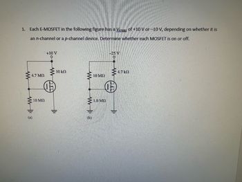 1. Each E-MOSFET in the following figure has a Vas of +10 V or -10 V, depending on whether it is
an n-channel or a p-channel device. Determine whether each MOSFET is on or off.
ww
47 ΜΩ
WWW113
10 ΜΩ
+10 V
www
10 ΚΩ
E
10 MO
Σ 10 ΜΩ
(b)
-25 V
4.7 k