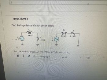 P
QUESTION 8
Find the impedance of each circuit below.
10 V
mom
500 0
P
1.0 KE
m
1.0 k
For the toolbar, press ALT+F10 (PC) or ALT+FN+F10 (Mac).
BIUS Paragraph
Arial
R
www
1.5 k
10pt