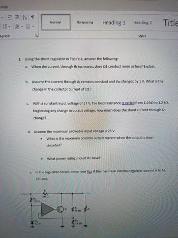 Help
E AT
y
agraph
a.
1. Using the shunt regulator in Figure 4, answer the following:
C.
Normal
No Spacing
When the current through RL increases, does Q1 conduct more or less? Explain.
●
D
5.1 V
b. Assume the current through RL remains constant and VIN changes by 1 V. What is the
change in the collector current of Q1?
d. Assume the maximum allowable input voltage is 25 V.
With a constant input voltage of 17 V, the load resistance is varied from 1.0 k to 1.2 kn.
Neglecting any change in output voltage, how much does the shunt current through Q₁
change?
What power rating should R1 have?
R₁
www
100 (2
What is the maximum possible output current when the output is short-
circuited?
IF
Heading 1
W
e.
In the regulator circuit, determine Rest if the maximum internal regulator current is to be
250 mA.
R₁
3.9 kf
Heading 2
Your
Styles
M
R₁
HL
Title