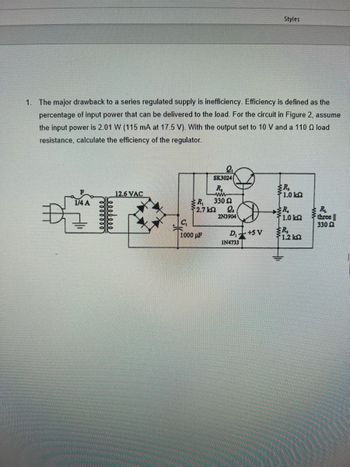 1. The major drawback to a series regulated supply is inefficiency. Efficiency is defined as the
percentage of input power that can be delivered to the load. For the circuit in Figure 2, assume
the input power is 2.01 W (115 mA at 17.5 V). With the output set to 10 V and a 110 Q load
resistance, calculate the efficiency of the regulator.
1/4 A
12.6 VAC
R₁
2.7 k
C₁
1000μF
SK3024
R₂
ww
330 22
L₂
2N3904
D,+SV
Styles
IN4733
R₂
1.0 k
R.
1.0 k
R₂
51.2 kΩ
R₂
three
330 2