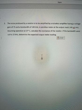 **Amplification of Resistor Noise**

The noise produced by a resistor is to be amplified by a noiseless amplifier with a voltage gain of 75 and a bandwidth of 100 kHz. A sensitive meter at the output reads 240 μV rms. Assuming operation at 37°C, the task is to calculate the resistance of the resistor. Additionally, if the bandwidth were reduced to 25 kHz, the expected output meter reading should be determined.

**Diagram Explanation:**
There is a simple electrical circuit symbol, which typically represents a ground or reference point, but no complex diagram or graph is present.