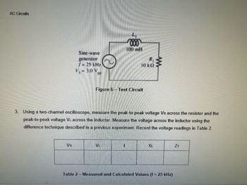 AC Circuits
Sine-wave
generator
f- 25 kHz
V₁ = 3.0 V
VR
888
100 mH
Figure 6-Test Circuit
3. Using a two-channel oscilloscope, measure the peak-to-peak voltage VR across the resistor and the
peak-to-peak voltage VL across the inductor. Measure the voltage across the inductor using the
difference technique described in a previous experiment. Record the voltage readings in Table 2.
VL
10 k
1
XL
Table 2- Measured and Calculated Values (f = 25 kHz)
ZT