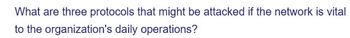 What are three protocols that might be attacked if the network is vital
to the organization's daily operations?