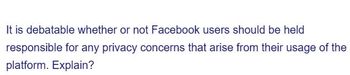 It is debatable whether or not Facebook users should be held
responsible for any privacy concerns that arise from their usage of the
platform. Explain?