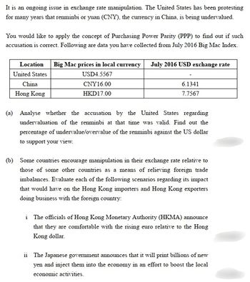 It is an ongoing issue in exchange rate manipulation. The United States has been protesting
for many years that renminbi or yuan (CNY), the currency in China, is being undervalued.
You would like to apply the concept of Purchasing Power Parity (PPP) to find out if such
accusation is correct. Following are data you have collected from July 2016 Big Mac Index.
Location
United States
China
Hong Kong
Big Mac prices in local currency July 2016 USD exchange rate
USD4.5567
CNY 16.00
HKD17.00
6.1341
7.7567
(a) Analyse whether the accusation by the United States regarding
undervaluation of the renminbi at that time was valid. Find out the
percentage of undervalue/overvalue of the renminbi against the US dollar
to support your view.
(b) Some countries encourage manipulation in their exchange rate relative to
those of some other countries as a means of relieving foreign trade
imbalances. Evaluate each of the following scenarios regarding its impact
that would have on the Hong Kong importers and Hong Kong exporters
doing business with the foreign country:
i The officials of Hong Kong Monetary Authority (HKMA) announce
that they are comfortable with the rising euro relative to the Hong
Kong dollar.
ii The Japanese government announces that it will print billions of new
yen and inject them into the economy in an effort to boost the local
economic activities.