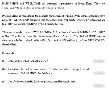 PARK&SHOP and WELLCOME are operating supermarkets in Hong Kong. They are
competing with each other in terms of price and products.
PARK&SHOP is considering the possible acquisition of WELLCOME. Both companies have
no debt. PARK&SHOP estimates that the acquisition will create synergy by increasing its
total after-tax annual cash flows by $2.4 million forever.
The current market value of WELLCOME is $58 million, and that of PARK&SHOP is $107
million. The discount rate for the incremental cash flows is 10%. PARK&SHOP tries to
determine whether it should offer 40% of its stock or $73 million in cash to WELLCOME's
shareholders.
Required:
(a) What is the cost of each alternative?
(b) Calculate the net present value of each alternative. Suggest which
alternative PARK&SHOP should choose.
(c) Justify three rationales for a company to consider acquisition.