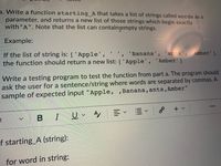 a. Write a function starting_A that takes a list of strings called words as a
parameter, and returns a new list of those strings which begin exactly
with"A". Note that the list can containgempty strings.
Example:
If the list of string is: [ 'Apple',
the function should return a new list: ['Apple', 'Amber']
'Banana', 'ants', 'Amber'],
Write a testing program to test the function from part a. The program should
ask the user for a sentence/string where words are separated by commas. A
sample of expected input "Apple, ,Banana, ants, Amber"
...
+ v
t
IUA
f starting_A (string):
for word in string:
