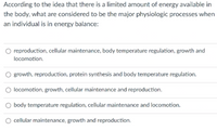 According to the idea that there is a limited amount of energy available in
the body, what are considered to be the major physiologic processes when
an individual is in energy balance:
reproduction, cellular maintenance, body temperature regulation, growth and
locomotion.
O growth, reproduction, protein synthesis and body temperature regulation.
locomotion, growth, cellular maintenance and reproduction.
O body temperature regulation, cellular maintenance and locomotion.
cellular maintenance, growth and reproduction.
