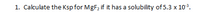 1. Calculate the Ksp for MgF, if it has a solubility of 5.3 x 103.
