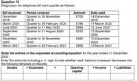 Question 10
Diego pays his telephone bill each quarter as follows:
Period covered
Date paid
14 December
Bill received
Amount
December
£750
Quarter to 30 November
2019
2019
March 2020
2019
Quarter to 29 February 2020
Quarter to 31 May 2020
Quarter to 31 August 2020
£780
17 March 2020
June 2020
£890
12 June 2020
September
2020
December
£810
15 September
2020
10 December
2020
Quarter to 30 November
£840
2020
2020
Quarter to 28 February 2021
March 2021
£960
13 March 2021
State the entries in the expanded accounting equation for the year ended 31 December
2020.
Enter the amounts including a +/- sign to note whether each balance increases/ decreases into
the following template on Moodle.
Assets
+ Expenses
Opening
capital
+ Liabilities
+ Income
