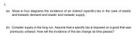 1.
(a) Show in four diagrams the incidence of an indirect (specific) tax in the case of elastic
and inelastic demand and elastic and inelastic supply.
(b) Consider supply in the long run. Assume that a specific tax is imposed on a good that was
previously untaxed. How will the incidence of this tax change as time passes?
