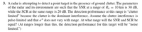 **Radar Detection Problem in Ground Clutter Environment**

**Problem Statement:**

A radar is attempting to detect a point target in the presence of ground clutter. The parameters of the radar and its environment are such that the Signal-to-Noise Ratio (SNR) at a range of \( R_0 = 10 \) km is 30 dB, while the Signal-to-Clutter Ratio (SCR) at the same range is 20 dB. The detection performance at this range is “clutter limited” because the clutter is the dominant interference. 

Assume the clutter interference is pulse-limited and that \(\sigma^0\) does not vary with range. At what range will the SNR and SCR be equal? (At ranges longer than this, the detection performance for this target will be “noise limited.")

**Explanatory Notes:**

- **SNR (Signal-to-Noise Ratio):** The measure of signal strength relative to background noise.
- **SCR (Signal-to-Clutter Ratio):** The measure of signal strength relative to clutter interference.
- **Ground Clutter:** Unwanted echoes from ground objects and terrain that can interfere with radar detection.
- **Clutter Limited Performance:** The condition where clutter is the predominant source of interference affecting radar detection.
- **Noise Limited Performance:** The condition where noise is the predominant factor affecting radar detection.

To understand and solve this problem, students need to calculate the range at which the SNR and SCR values become equal, considering the given parameters such as the starting range \( R_0 \) and the corresponding SNR and SCR values. The transition from clutter limited to noise limited detection is significant in understanding radar performance in different interference conditions.