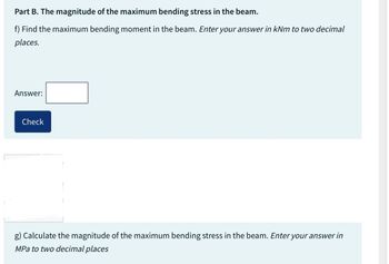 Part B. The magnitude of the maximum bending stress in the beam.
f) Find the maximum bending moment in the beam. Enter your answer in kNm to two decimal
places.
Answer:
Check
g) Calculate the magnitude of the maximum bending stress in the beam. Enter your answer in
MPa to two decimal places