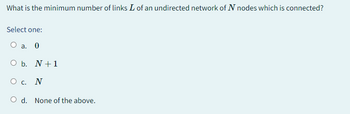 What is the minimum number of links I of an undirected network of N nodes which is connected?
Select one:
O a. 0
O b. N + 1
О с. N
O d. None of the above.