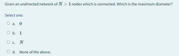 Given an undirected network of N> 1 nodes which is connected. Which is the maximum diameter?
Select one:
O a. 0
O b. 1
O C.
N
O d. None of the above.