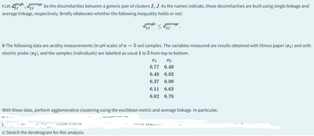 IJ
I Let dingle, daverage be the dissimilarities between a generic pair of clusters I, J. As the names indicate, these dissimilarities are built using single linkage and
average linkage, respectively. Briefly ellaborate whether the following inequality holds or not:
dsingle
IJ
Javerage
IJ
II The following data are acidity measurements (in pH scale) of n = 5 soil samples. The variables measured are results obtained with litmus paper (1) and with
electric probe (x2), and the samples (individuals) are labelled as usual 1 to 5 from top to bottom.
Ꮖ 1
x2
6.77 6.49
6.48 6.83
6.37 6.09
6.11 6.63
6.62 6.76
With these data, perform agglomerative clustering using the euclidean metric and average linkage. In particular,
c) Sketch the dendrogram for this analysis.
wing state