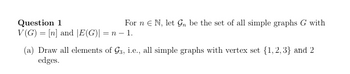 Question 1
For n € N, let Gn be the set of all simple graphs G with
V(G)= [n] and [E(G)| = n − 1.
(a) Draw all elements of G3, i.e., all simple graphs with vertex set {1,2,3} and 2
edges.