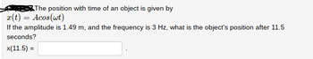 The position with time of an object is given by
x(t) = Acos(wt)
If the amplitude is 1.49 m, and the frequency is 3 Hz, what is the object's position after 11.5
seconds?
x(11.5) =