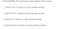 In R/2nR DAC, the maximum input resistor to be used is
Rmin*2^(n-1) where n is the number of bits.
Rmin*(2^n)-1 where n is the number of bits.
Rmin*2^n wheren is the number of bits.
Rmin*[(2^n)-1] where n is the number of bits.
