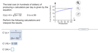 The total cost (in hundreds of dollars) of
producing x calculators per day is given by the
equation.
20-
15-
10-
C(x) = 6 + /2x + 32
Osx<50
5-
Perform the following calculations and
interpret the results.
10 20 30 40 50
Production
.....
1
C'(x) =
1
(2x + 32)
C'(16) = 0.125
C'(34) =
Cost (hundred dollars)
