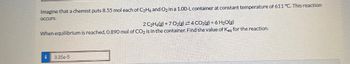 Imagine that a chemist puts 8.55 mol each of C2H6 and O2 in a 1.00-L container at constant temperature of 611 °C. This reaction
occurs:
2 C2H6(g)+7O2(g) 4 CO2(g) +6 H₂O(g)
When equilibrium is reached, 0.890 mol of CO2 is in the container. Find the value of Keg for the reaction.
3.35e-5